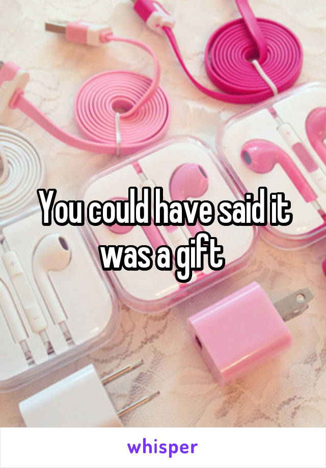 You could have said it was a gift 