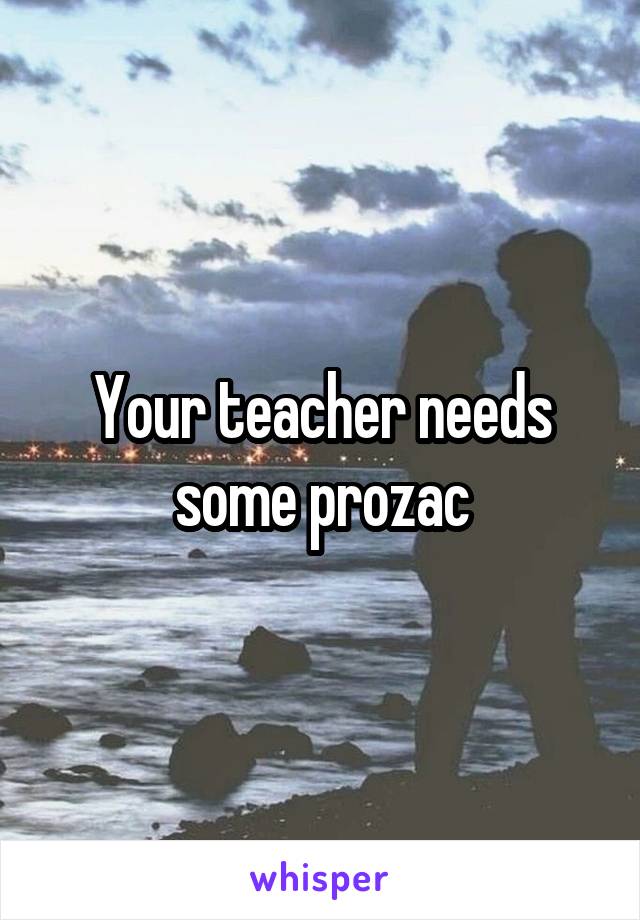 Your teacher needs some prozac