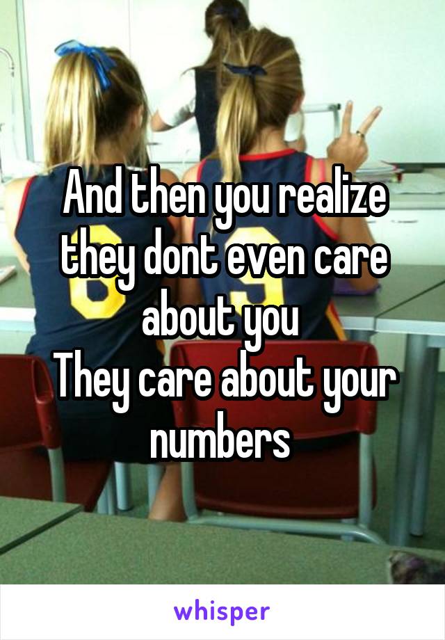 And then you realize they dont even care about you 
They care about your numbers 