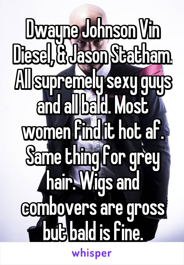 Dwayne Johnson Vin Diesel, & Jason Statham. All supremely sexy guys and all bald. Most women find it hot af. Same thing for grey hair. Wigs and combovers are gross but bald is fine.