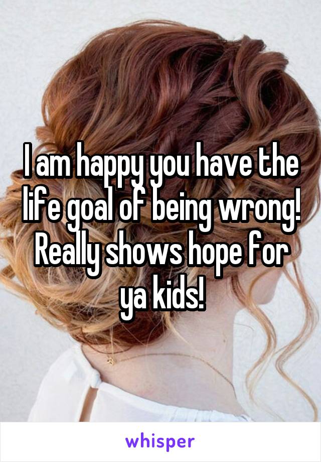 I am happy you have the life goal of being wrong! Really shows hope for ya kids!