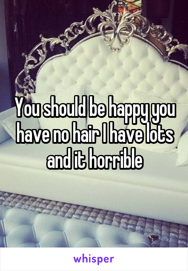 You should be happy you have no hair I have lots and it horrible