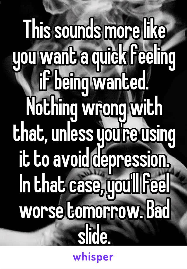 This sounds more like you want a quick feeling if being wanted. Nothing wrong with that, unless you're using it to avoid depression. In that case, you'll feel worse tomorrow. Bad slide.