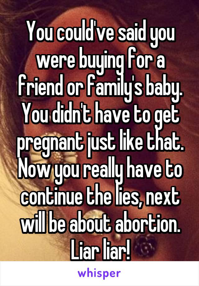 You could've said you were buying for a friend or family's baby. You didn't have to get pregnant just like that. Now you really have to continue the lies, next will be about abortion. Liar liar!