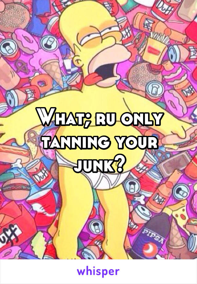 What; ru only tanning your junk?