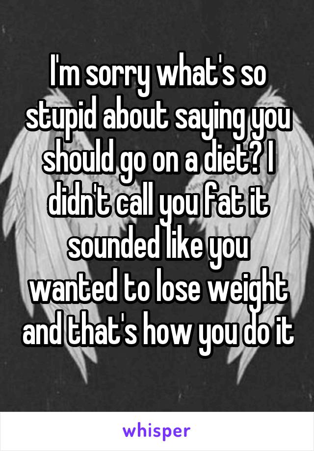 I'm sorry what's so stupid about saying you should go on a diet? I didn't call you fat it sounded like you wanted to lose weight and that's how you do it 