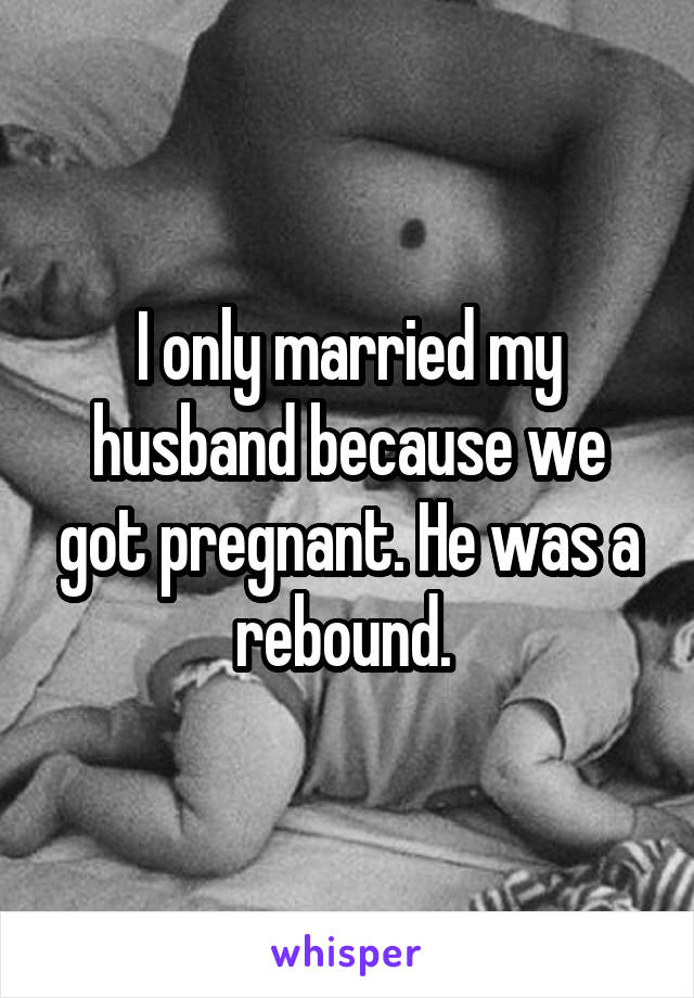 I only married my husband because we got pregnant. He was a rebound. 
