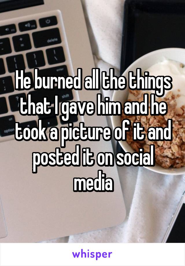 He burned all the things that I gave him and he took a picture of it and posted it on social media