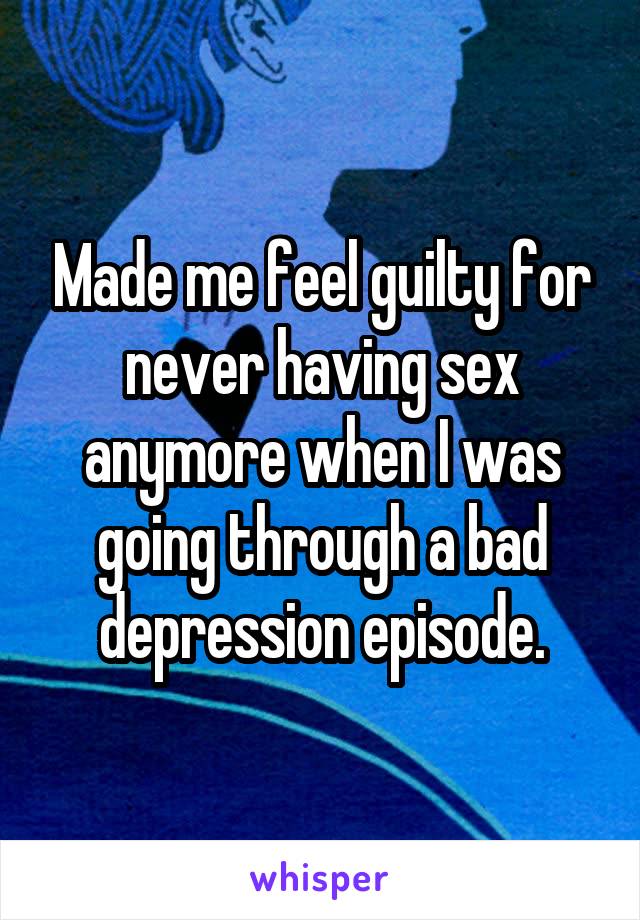 Made me feel guilty for never having sex anymore when I was going through a bad depression episode.