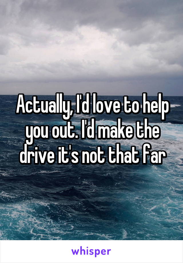 Actually, I'd love to help you out. I'd make the drive it's not that far