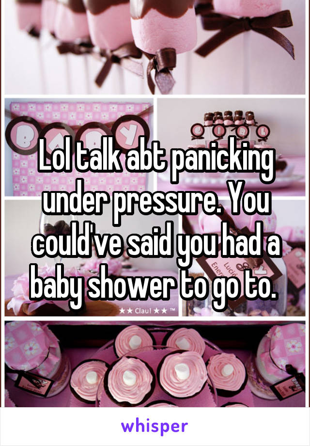 Lol talk abt panicking under pressure. You could've said you had a baby shower to go to. 