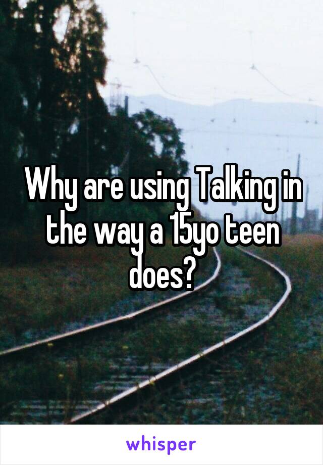 Why are using Talking in the way a 15yo teen does?