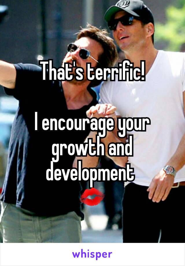 That's terrific!

I encourage your growth and development 
💋