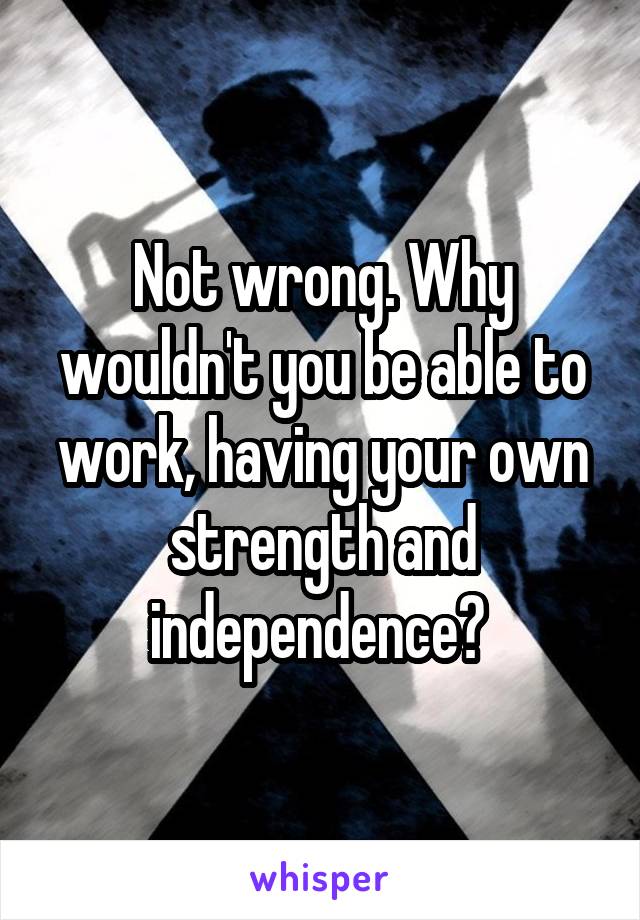 Not wrong. Why wouldn't you be able to work, having your own strength and independence? 