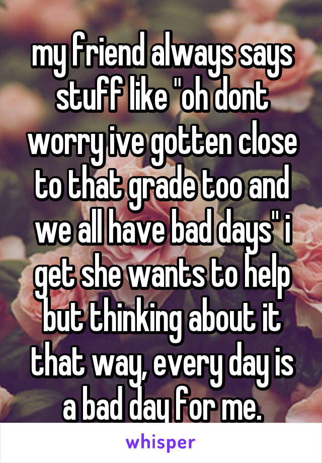 my friend always says stuff like "oh dont worry ive gotten close to that grade too and we all have bad days" i get she wants to help but thinking about it that way, every day is a bad day for me.