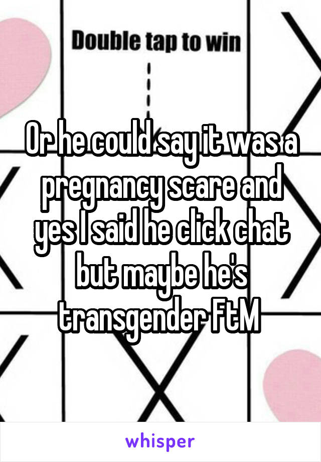 Or he could say it was a pregnancy scare and yes I said he click chat but maybe he's transgender FtM 