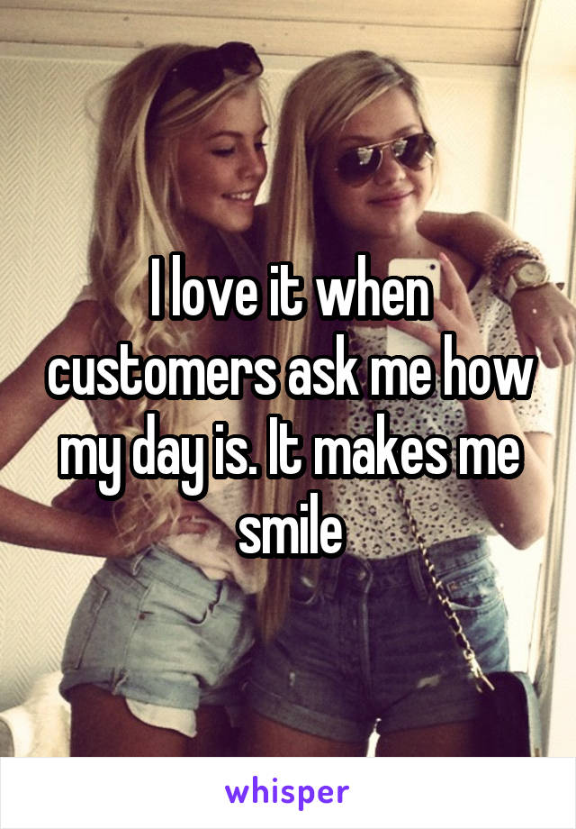 I love it when customers ask me how my day is. It makes me smile