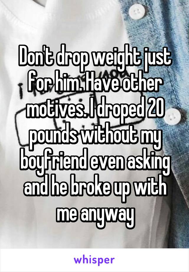 Don't drop weight just for him. Have other motives. I droped 20 pounds without my boyfriend even asking and he broke up with me anyway