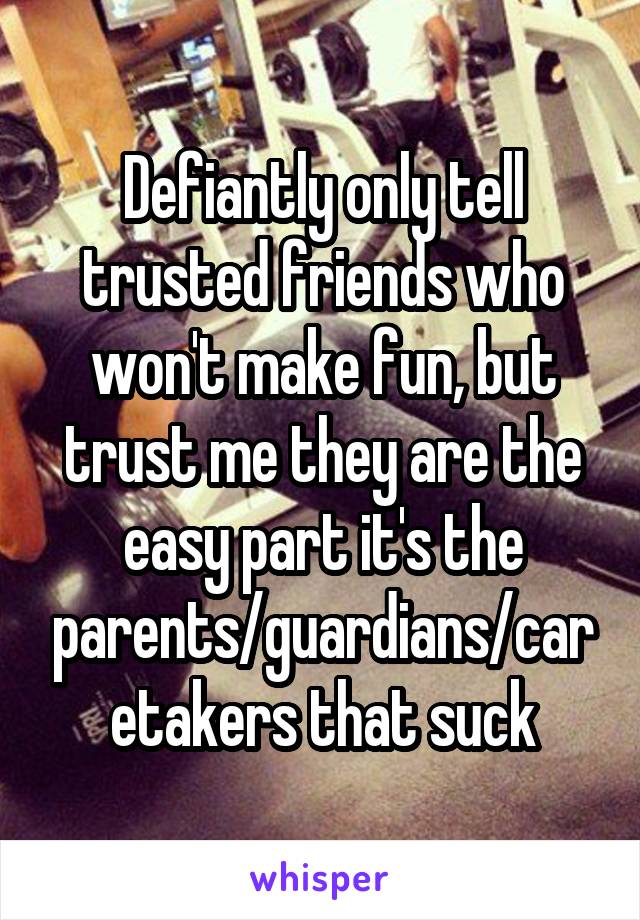 Defiantly only tell trusted friends who won't make fun, but trust me they are the easy part it's the parents/guardians/caretakers that suck