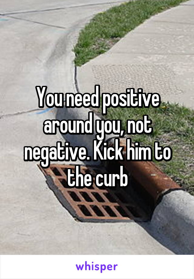 You need positive around you, not negative. Kick him to the curb