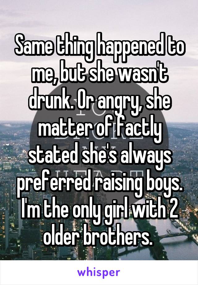 Same thing happened to me, but she wasn't drunk. Or angry, she matter of factly stated she's always preferred raising boys. I'm the only girl with 2 older brothers. 