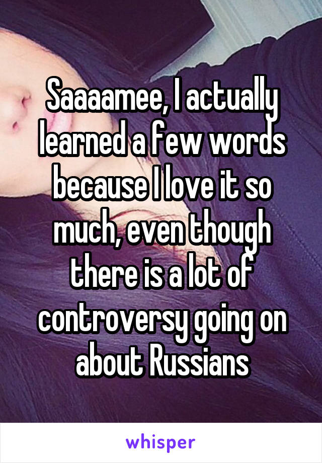 Saaaamee, I actually learned a few words because I love it so much, even though there is a lot of controversy going on about Russians