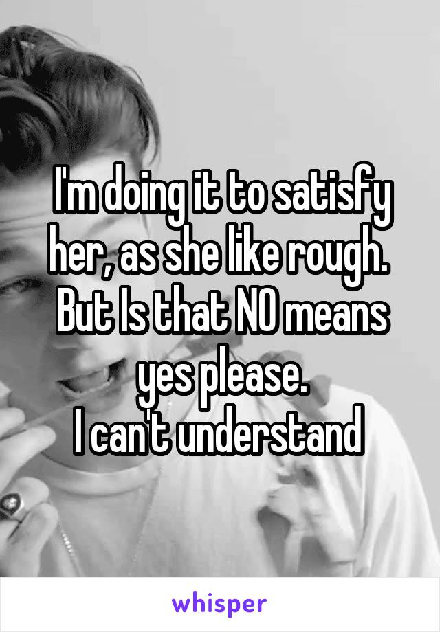I'm doing it to satisfy her, as she like rough. 
But Is that NO means yes please.
I can't understand 