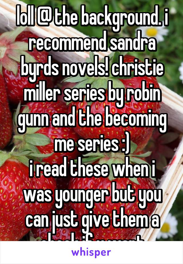 loll @ the background. i recommend sandra byrds novels! christie miller series by robin gunn and the becoming me series :)
i read these when i was younger but you can just give them a check if u want