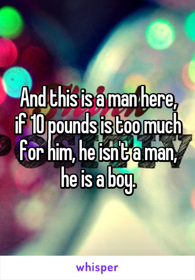 And this is a man here, if 10 pounds is too much for him, he isn't a man, he is a boy.