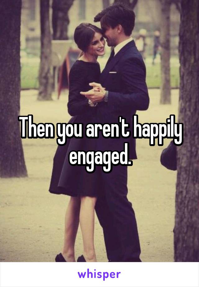 Then you aren't happily engaged.
