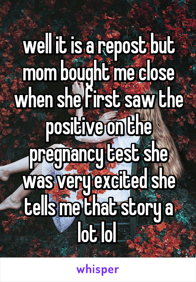 well it is a repost but mom bought me close when she first saw the positive on the pregnancy test she was very excited she tells me that story a lot lol 