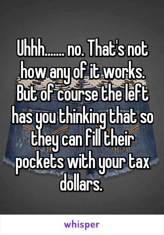 Uhhh....... no. That's not how any of it works. But of course the left has you thinking that so they can fill their pockets with your tax dollars. 