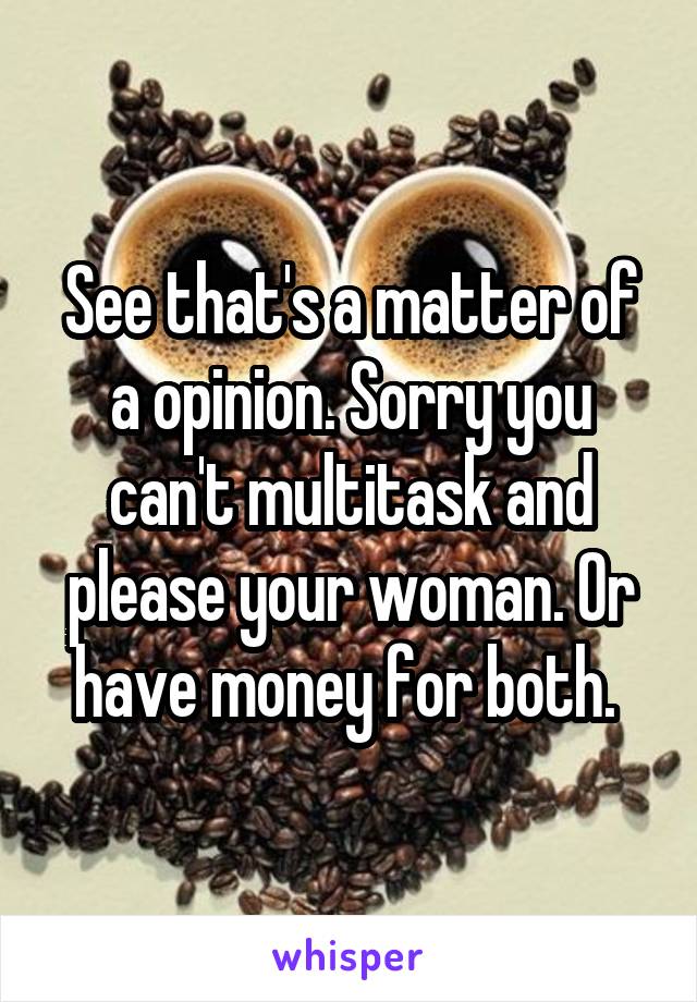 See that's a matter of a opinion. Sorry you can't multitask and please your woman. Or have money for both. 