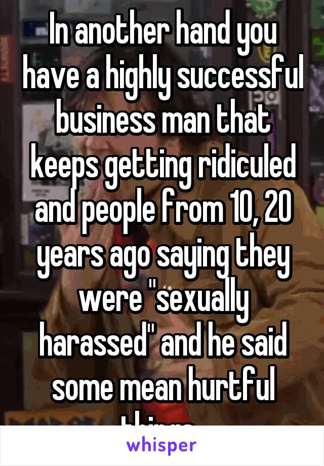 In another hand you have a highly successful business man that keeps getting ridiculed and people from 10, 20 years ago saying they were "sexually harassed" and he said some mean hurtful things. 