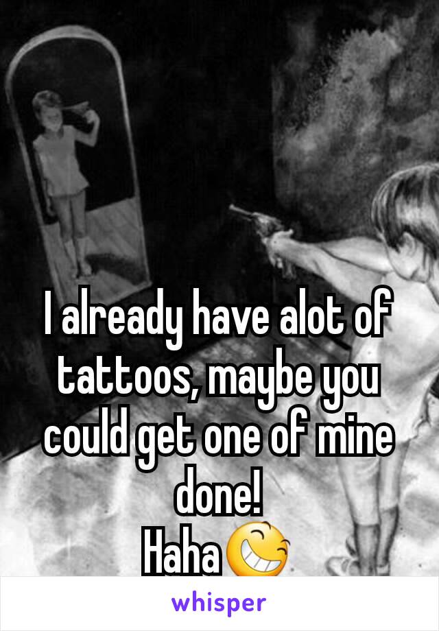 I already have alot of tattoos, maybe you could get one of mine done!
Haha😆