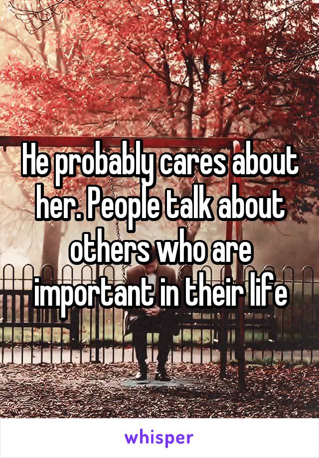 He probably cares about her. People talk about others who are important in their life