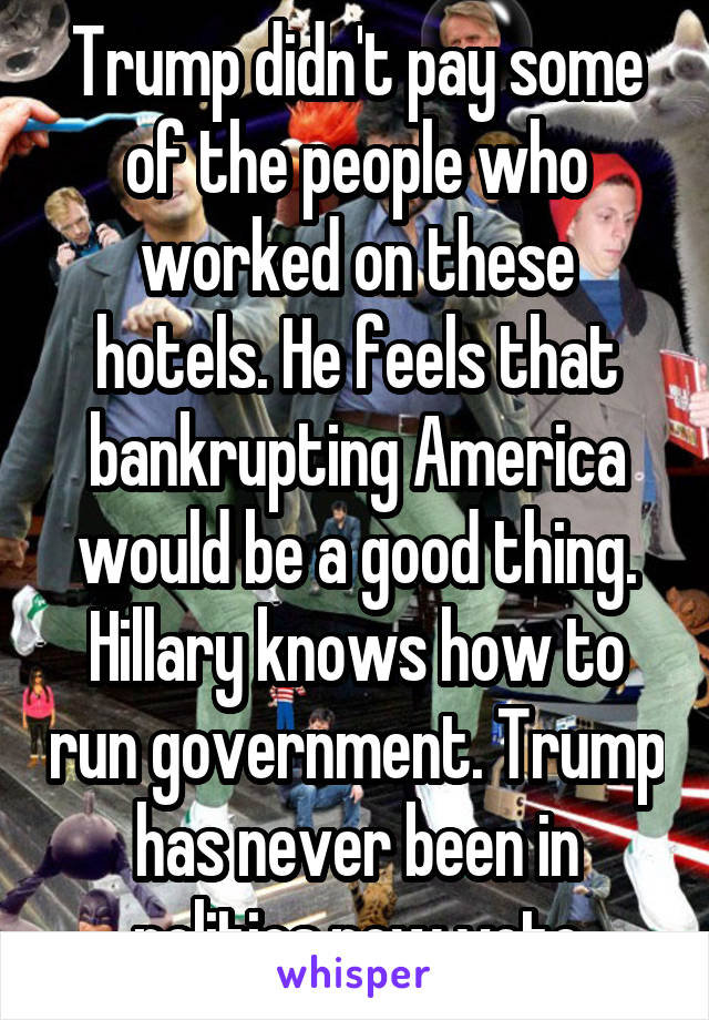 Trump didn't pay some of the people who worked on these hotels. He feels that bankrupting America would be a good thing. Hillary knows how to run government. Trump has never been in politics.now vote