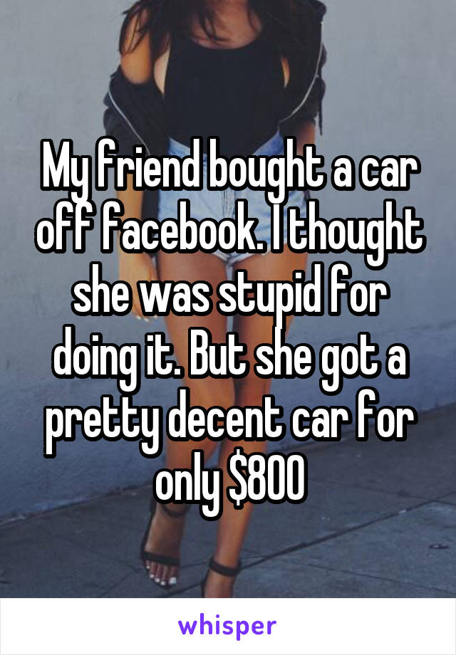 My friend bought a car off facebook. I thought she was stupid for doing it. But she got a pretty decent car for only $800