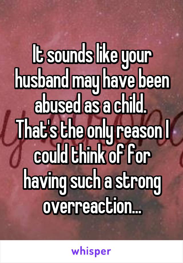 It sounds like your husband may have been abused as a child.  That's the only reason I could think of for having such a strong overreaction...