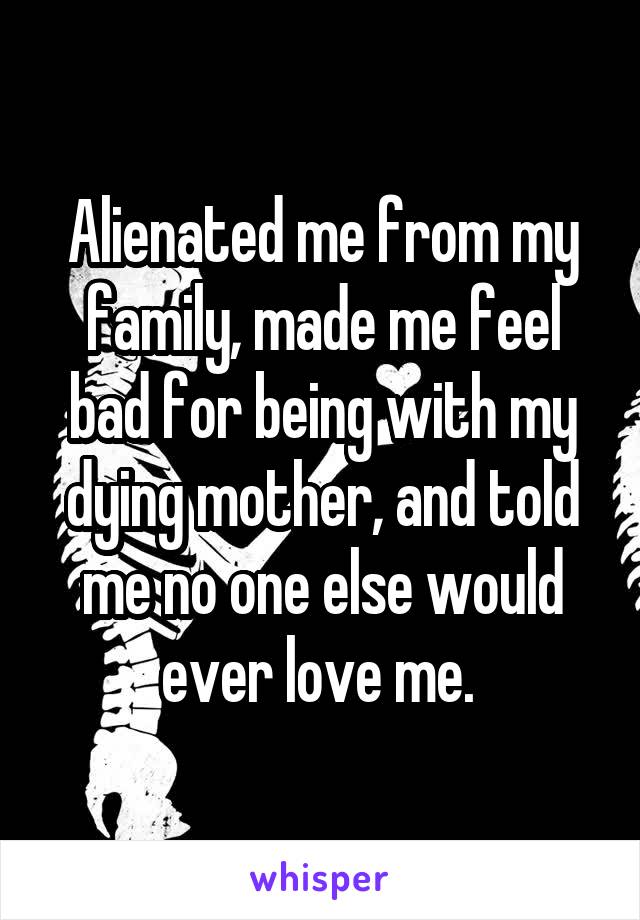 Alienated me from my family, made me feel bad for being with my dying mother, and told me no one else would ever love me. 