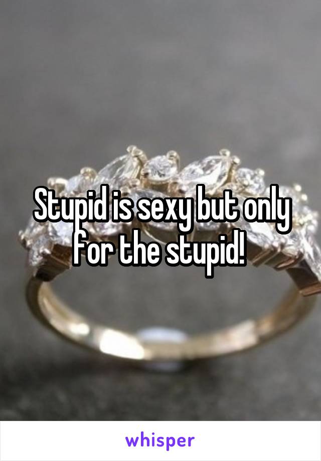Stupid is sexy but only for the stupid! 