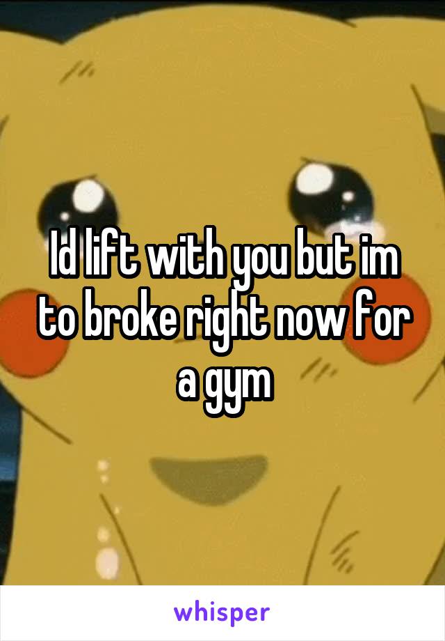 Id lift with you but im to broke right now for a gym