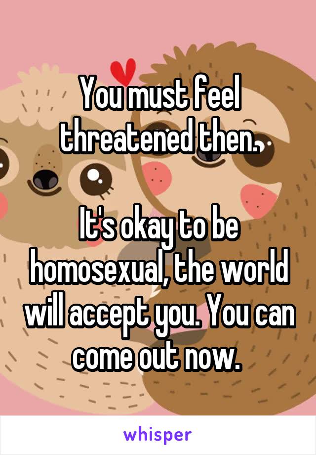 You must feel threatened then.

It's okay to be homosexual, the world will accept you. You can come out now. 