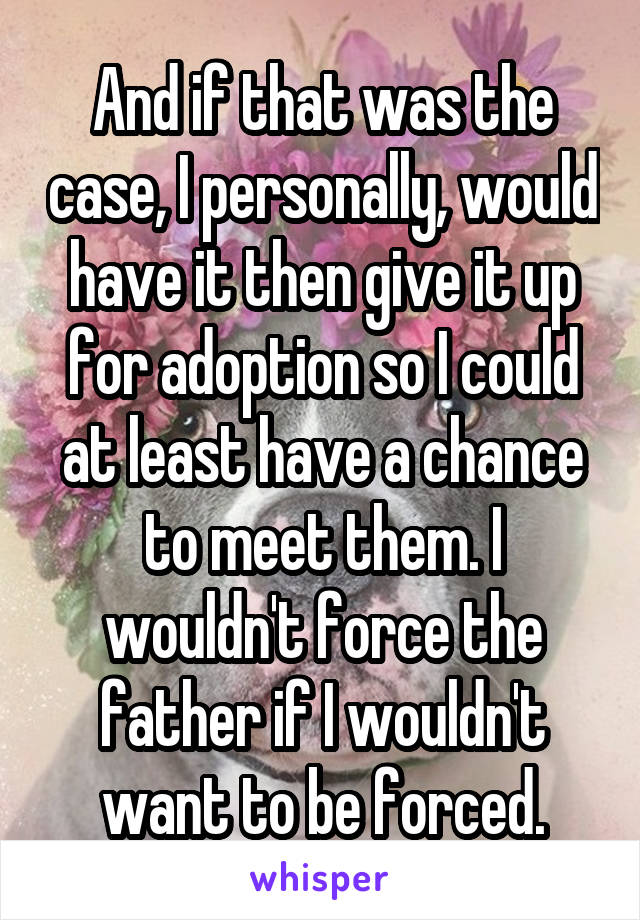 And if that was the case, I personally, would have it then give it up for adoption so I could at least have a chance to meet them. I wouldn't force the father if I wouldn't want to be forced.