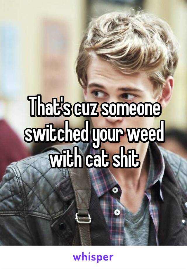 That's cuz someone switched your weed with cat shit