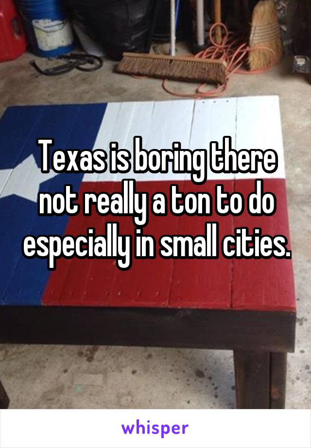 Texas is boring there not really a ton to do especially in small cities. 
