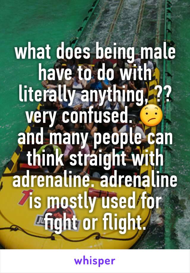 what does being male have to do with literally anything, ?? very confused. 😕
and many people can think straight with adrenaline. adrenaline is mostly used for fight or flight.