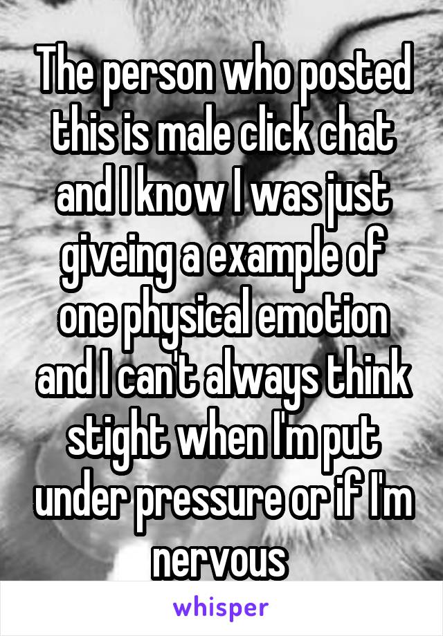 The person who posted this is male click chat and I know I was just giveing a example of one physical emotion and I can't always think stight when I'm put under pressure or if I'm nervous 