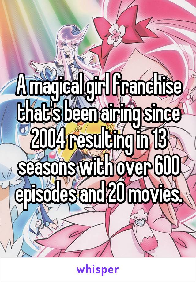 A magical girl franchise that's been airing since 2004 resulting in 13 seasons with over 600 episodes and 20 movies.