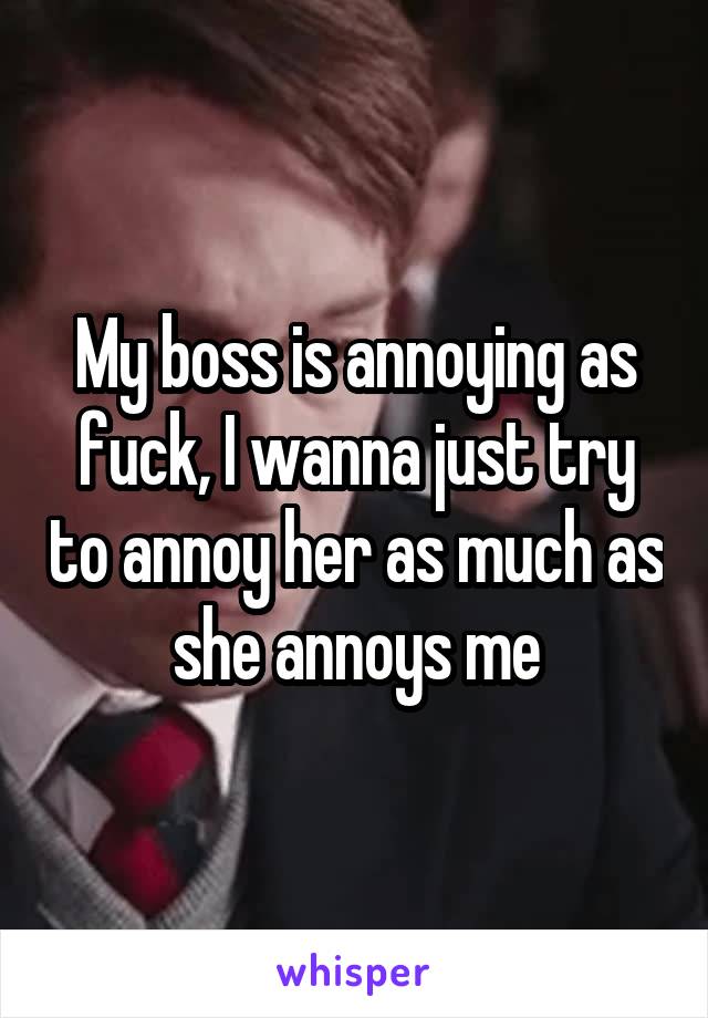 My boss is annoying as fuck, I wanna just try to annoy her as much as she annoys me